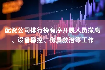 配资公司排行榜有序开展人员撤离、设备稳控、伤员救治等工作