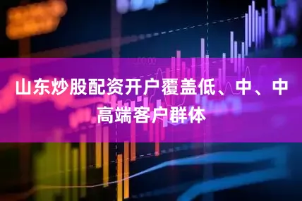 山东炒股配资开户覆盖低、中、中高端客户群体