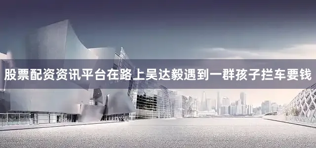 股票配资资讯平台在路上吴达毅遇到一群孩子拦车要钱
