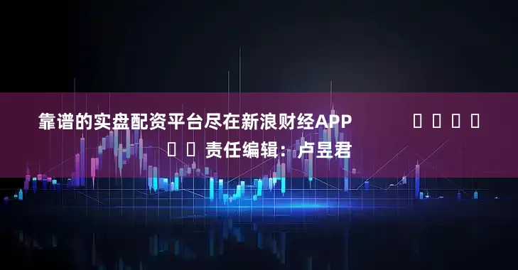 靠谱的实盘配资平台尽在新浪财经APP            						责任编辑：卢昱君