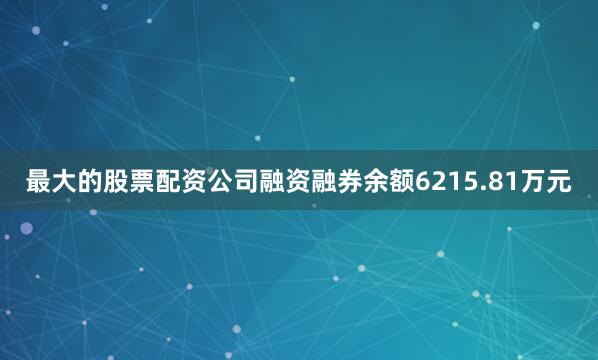 最大的股票配资公司融资融券余额6215.81万元