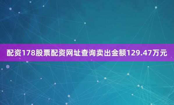 配资178股票配资网址查询卖出金额129.47万元