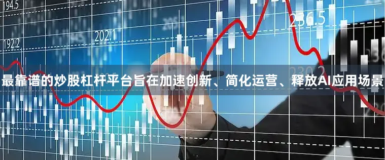 最靠谱的炒股杠杆平台旨在加速创新、简化运营、释放AI应用场景