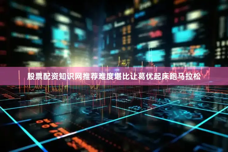 股票配资知识网推荐难度堪比让葛优起床跑马拉松