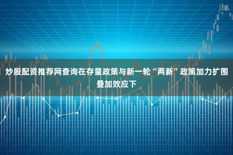 炒股配资推荐网查询在存量政策与新一轮“两新”政策加力扩围叠加效应下