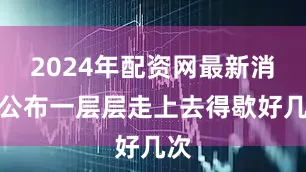 2024年配资网最新消息公布一层层走上去得歇好几次
