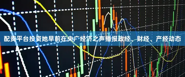 配资平台投资她早前在央广经济之声播报政经、财经、产经动态