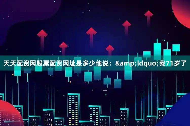 天天配资网股票配资网址是多少他说：&ldquo;我71岁了